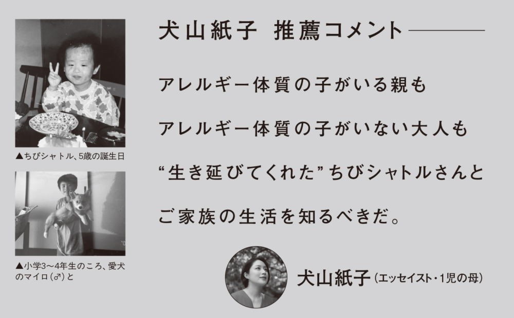 推薦コメント：犬山紙子（エッセイスト・1児の母）
アレルギー体質の子がいる親も
アレルギー体質の子がいない大人も
“生き延びてくれた”
ちびシャトルさんとご家族の生活を知るべきだ